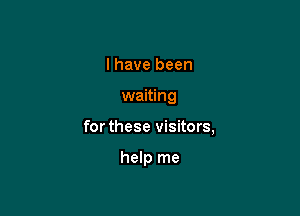 I have been

waiting

for these visitors,

help me