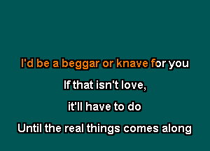 I'd be a beggar or knave for you
If that isn't love,

it'll have to do

Until the real things comes along