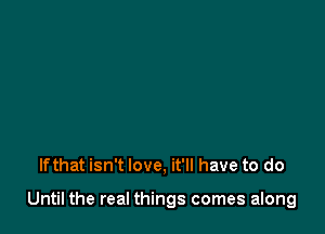 Ifthat isn't love, it'll have to do

Until the real things comes along