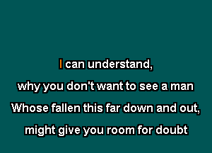 I can understand,
why you don't want to see a man
Whose fallen this far down and out,

might give you room for doubt