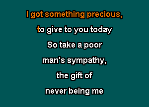 I got something precious,

to give to you today
So take a poor
man's sympathy,
the gift of

never being me