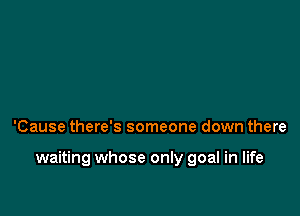 'Cause there's someone down there

waiting whose only goal in life