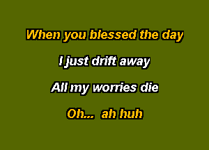 When you blessed the day

tjust drift away
All my worries die

Oh... ah huh