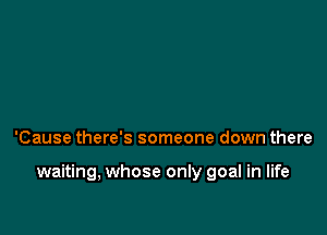 'Cause there's someone down there

waiting, whose only goal in life