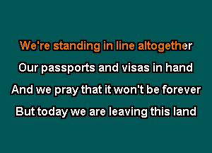 We're standing in line altogether
Our passports and visas in hand
And we pray that it won't be forever

But today we are leaving this land