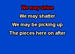 We may shine
We may shatter
We may be picking up

The pieces here on after