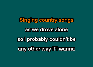 Singing country songs

as we drove alone
so i probably couldn't be

any other way ifi wanna