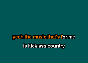 yeah the music that's for me

is kick ass country