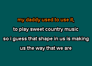 my daddy used to use it,
to play sweet country music
so i guess that shape in us is making

us the way that we are