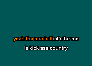 yeah the music that's for me

is kick ass country