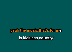 yeah the music that's for me

is kick ass country