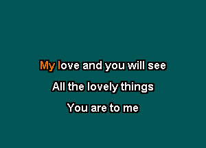 My love and you will see

All the lovely things

You are to me