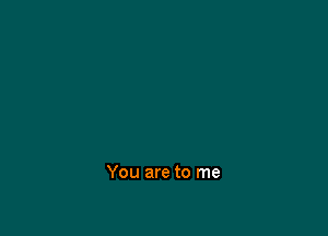 You are to me