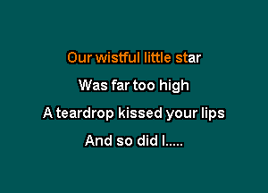 Our wistful little star

Was far too high

A teardrop kissed your lips
And so did I .....