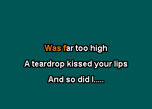 Was far too high

A teardrop kissed your lips
And so did I .....