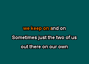 we keep on and on

Sometimes just the two of us

out there on our own