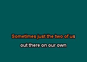 Sometimes just the two of us

out there on our own