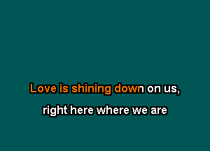 Love is shining down on us,

right here where we are