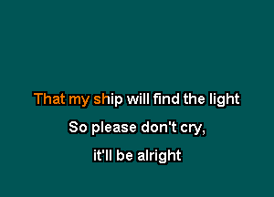 That my ship will fund the light

80 please don't cry,
it'll be alright