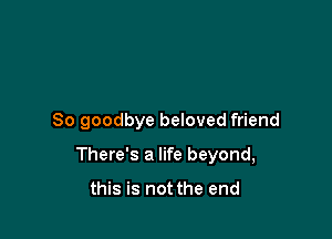 So goodbye beloved friend

There's a life beyond,

this is not the end