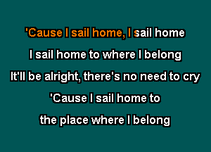 'Cause I sail home, I sail home
I sail home to where I belong
It'll be alright, there's no need to cry
'Cause I sail home to

the place where I belong