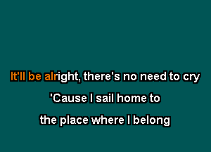 It'll be alright, there's no need to cry

'Cause I sail home to

the place where I belong