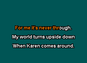 For me ifs never through.

My world turns upside down

When Karen comes around.