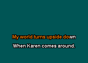 My world turns upside down

When Karen comes around.