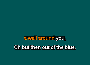 awall around you,
Oh but then out ofthe blue.