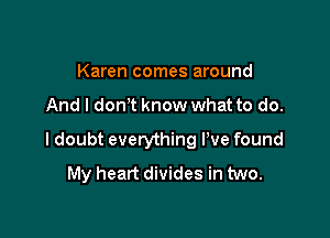 Karen comes around

And I don t know what to do.

I doubt everything I've found
My heart divides in two.