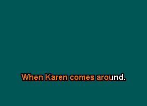 When Karen comes around.