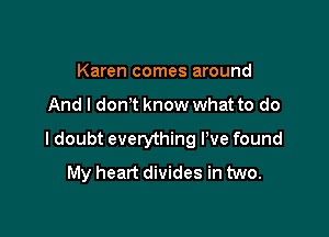 Karen comes around

And I don t know what to do

I doubt everything I've found
My heart divides in two.