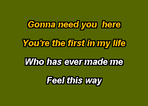 Gonna need you here
You're the first in my life

Who has evermade me

Fee! this way