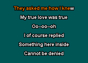 They asked me howl knew
My true love was true
Oo--oo--oh

l of course replied

Something here inside

Cannot be denied