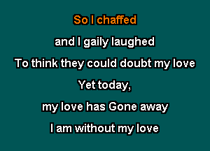 So I chaffed
and l gaily laughed
To think they could doubt my love
Yet today,

my love has Gone away

lam without my love