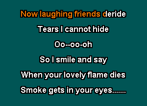 Now laughing friends deride
Tears I cannot hide
Oo--oo-oh
So I smile and say

When your lovely flame dies

Smoke gets in your eyes .......