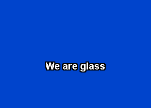 We are glass