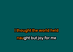 I thought the world held

naught butjoy for me
