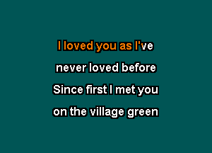 I loved you as I've

never loved before

Since first I met you

on the village green