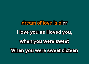 dream oflove is o'er

I love you as I loved you,

when you were sweet

When you were sweet sixteen