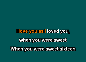 I love you as I loved you,

when you were sweet

When you were sweet sixteen