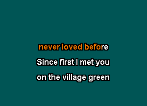 never loved before

Since first I met you

on the village green
