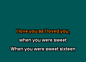 I love you as I loved you,

when you were sweet

When you were sweet sixteen