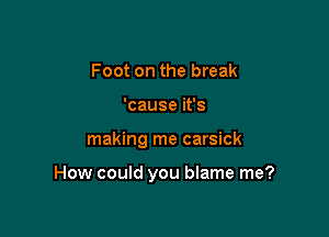 Foot on the break
'cause it's

making me carsick

How could you blame me?