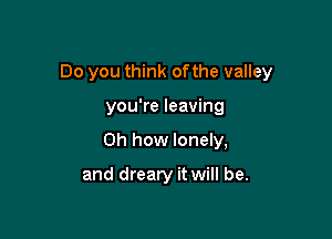Do you think ofthe valley

you're leaving
Oh how lonely,

and dreary it will be.