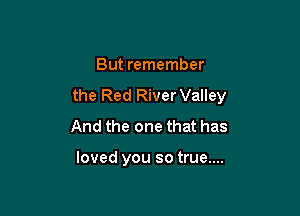But remember

the Red RiverValley

And the one that has

loved you so true....