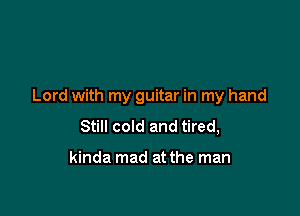 Lord with my guitar in my hand

Still cold and tired,

kinda mad at the man