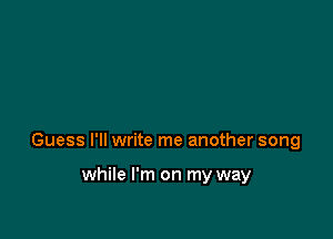 Guess I'll write me another song

while I'm on my way