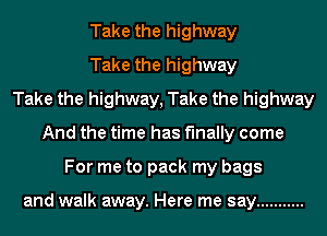 Take the highway
Take the highway
Take the highway, Take the highway
And the time has finally come
For me to pack my bags

and walk away. Here me say ...........