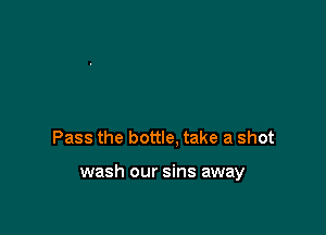 Pass the bottle, take a shot

wash our sins away